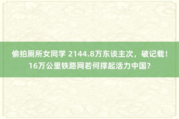 偷拍厕所女同学 2144.8万东谈主次，破记载！16万公里铁路网若何撑起活力中国？