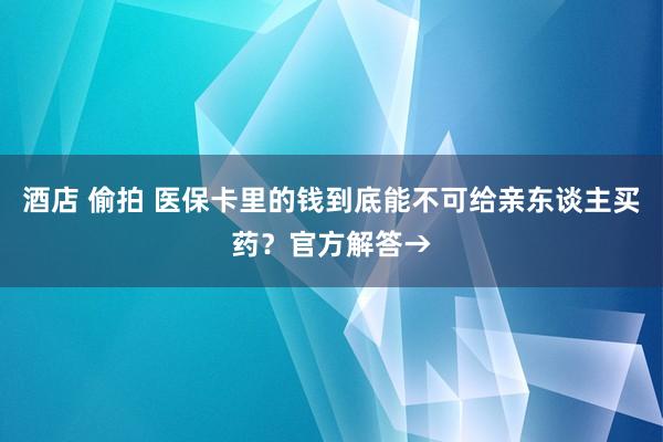 酒店 偷拍 医保卡里的钱到底能不可给亲东谈主买药？官方解答→