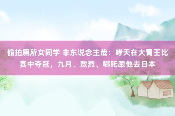 偷拍厕所女同学 非东说念主哉：哮天在大胃王比赛中夺冠，九月、敖烈、哪吒跟他去日本