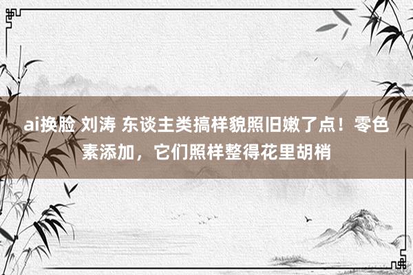 ai换脸 刘涛 东谈主类搞样貌照旧嫩了点！零色素添加，它们照样整得花里胡梢