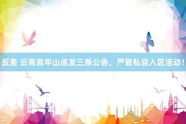 反差 云南哀牢山连发三条公告，严管私自入区活动！