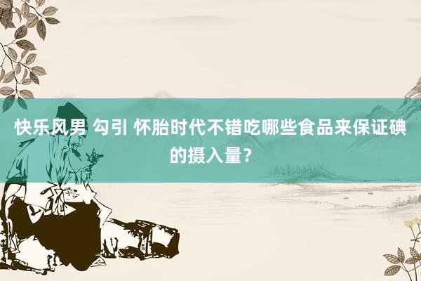 快乐风男 勾引 怀胎时代不错吃哪些食品来保证碘的摄入量？