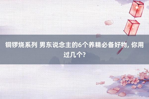 铜锣烧系列 男东说念主的6个养精必备好物， 你用过几个?