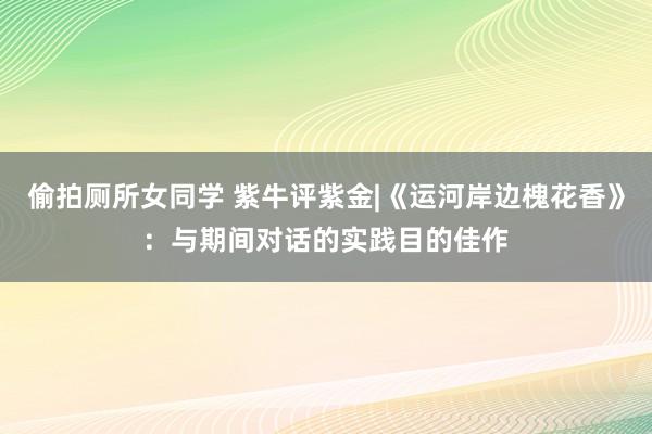 偷拍厕所女同学 紫牛评紫金|《运河岸边槐花香》：与期间对话的实践目的佳作