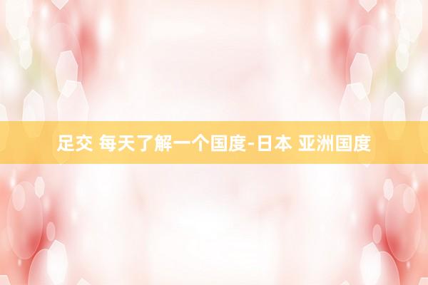 足交 每天了解一个国度-日本 亚洲国度