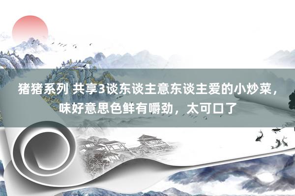 猪猪系列 共享3谈东谈主意东谈主爱的小炒菜，味好意思色鲜有嚼劲，太可口了