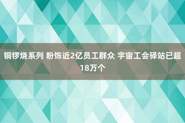 铜锣烧系列 粉饰近2亿员工群众 宇宙工会驿站已超18万个