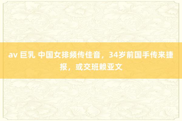 av 巨乳 中国女排频传佳音，34岁前国手传来捷报，或交班赖亚文