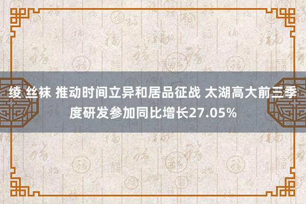 绫 丝袜 推动时间立异和居品征战 太湖高大前三季度研发参加同比增长27.05%