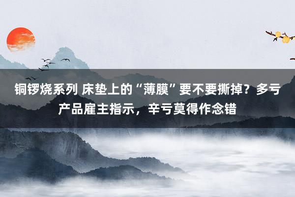 铜锣烧系列 床垫上的“薄膜”要不要撕掉？多亏产品雇主指示，辛亏莫得作念错