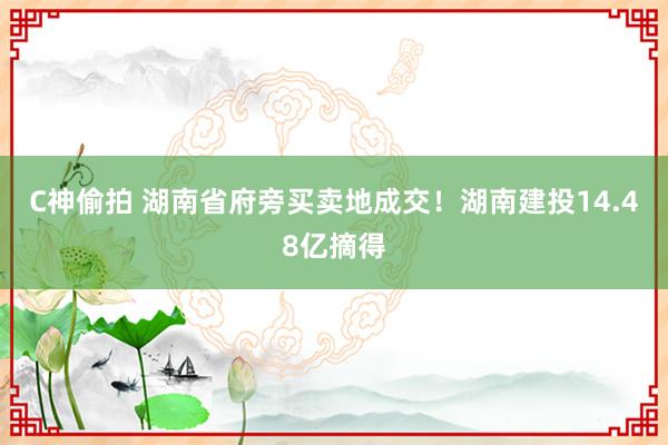 C神偷拍 湖南省府旁买卖地成交！湖南建投14.48亿摘得