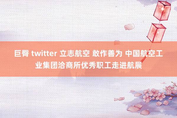 巨臀 twitter 立志航空 敢作善为 中国航空工业集团洽商所优秀职工走进航展