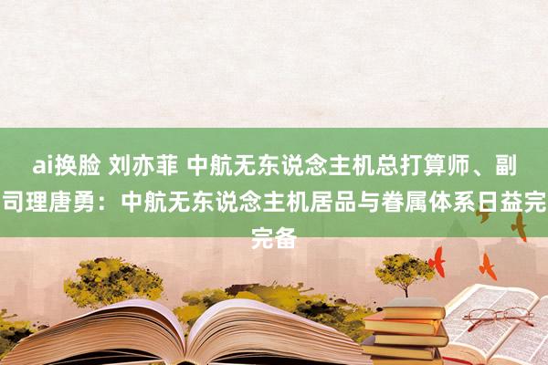 ai换脸 刘亦菲 中航无东说念主机总打算师、副总司理唐勇：中航无东说念主机居品与眷属体系日益完备
