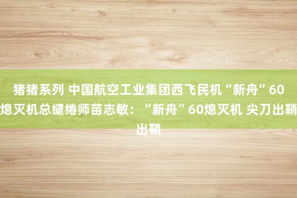 猪猪系列 中国航空工业集团西飞民机“新舟”60熄灭机总缱绻师苗志敏：“新舟”60熄灭机 尖刀出鞘