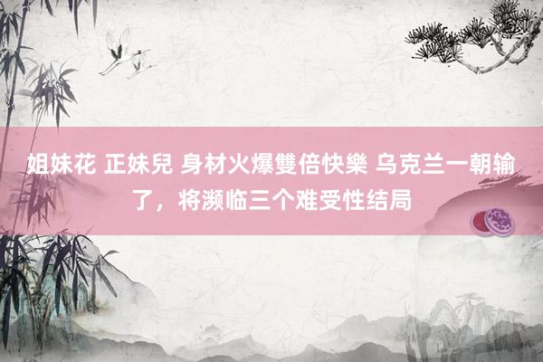 姐妹花 正妹兒 身材火爆雙倍快樂 乌克兰一朝输了，将濒临三个难受性结局