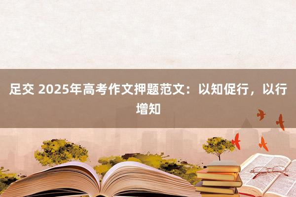 足交 2025年高考作文押题范文：以知促行，以行增知