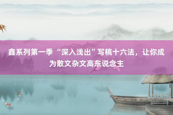 鑫系列第一季 “深入浅出”写稿十六法，让你成为散文杂文高东说念主