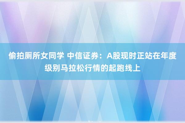 偷拍厕所女同学 中信证券：A股现时正站在年度级别马拉松行情的起跑线上