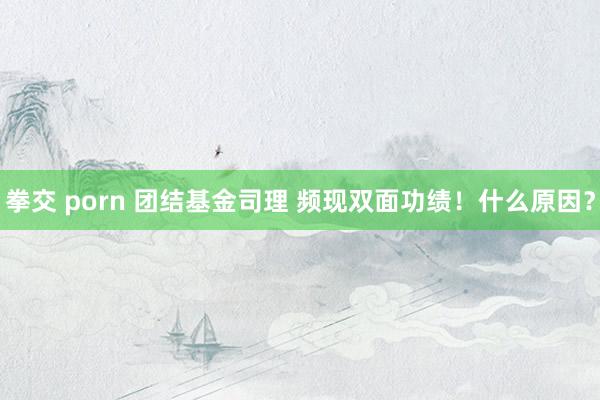 拳交 porn 团结基金司理 频现双面功绩！什么原因？