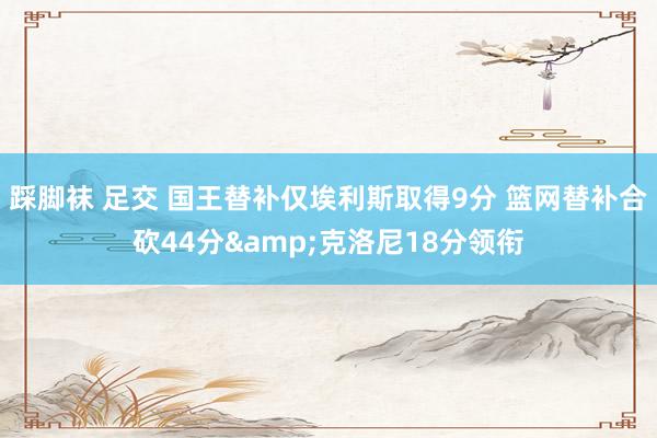 踩脚袜 足交 国王替补仅埃利斯取得9分 篮网替补合砍44分&克洛尼18分领衔