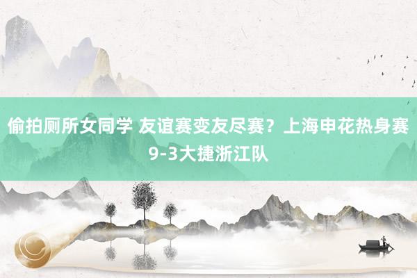 偷拍厕所女同学 友谊赛变友尽赛？上海申花热身赛9-3大捷浙江队