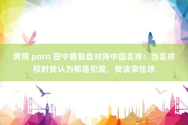 男同 porn 田中碧复盘对阵中国丢球：当丢球权时我认为那是犯规，我该拿住球