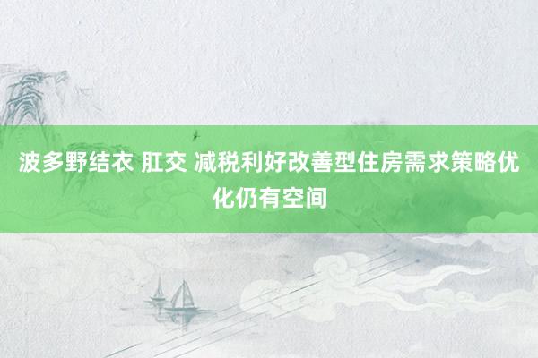 波多野结衣 肛交 减税利好改善型住房需求策略优化仍有空间