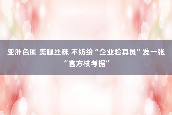 亚洲色图 美腿丝袜 不妨给“企业验真员”发一张“官方核考据”