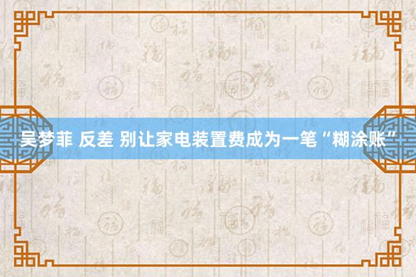 吴梦菲 反差 别让家电装置费成为一笔“糊涂账”