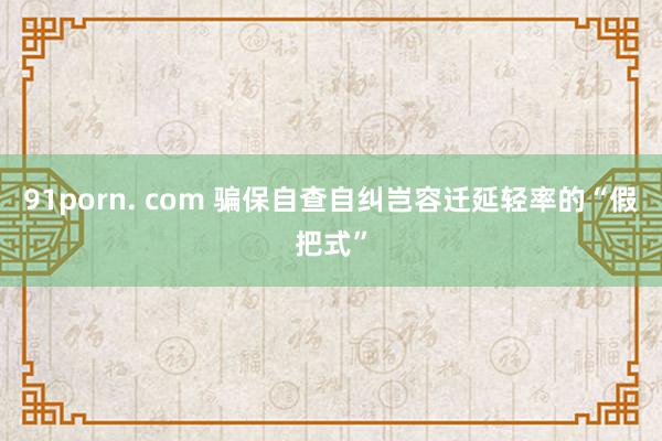 91porn. com 骗保自查自纠岂容迁延轻率的“假把式”
