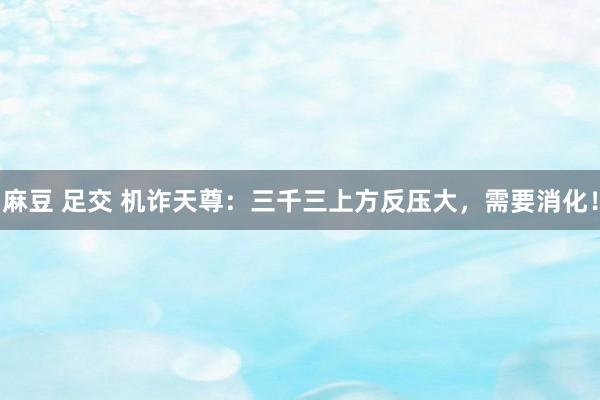 麻豆 足交 机诈天尊：三千三上方反压大，需要消化！