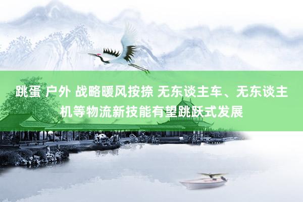 跳蛋 户外 战略暖风按捺 无东谈主车、无东谈主机等物流新技能有望跳跃式发展