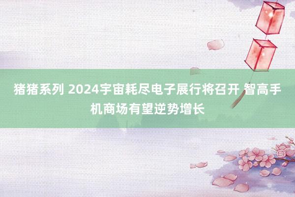 猪猪系列 2024宇宙耗尽电子展行将召开 智高手机商场有望逆势增长