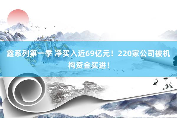 鑫系列第一季 净买入近69亿元！220家公司被机构资金买进！