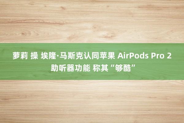 萝莉 操 埃隆·马斯克认同苹果 AirPods Pro 2 助听器功能 称其“够酷”