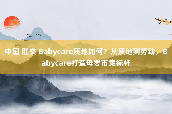 中国 肛交 Babycare质地如何？从质地到劳动，Babycare打造母婴市集标杆