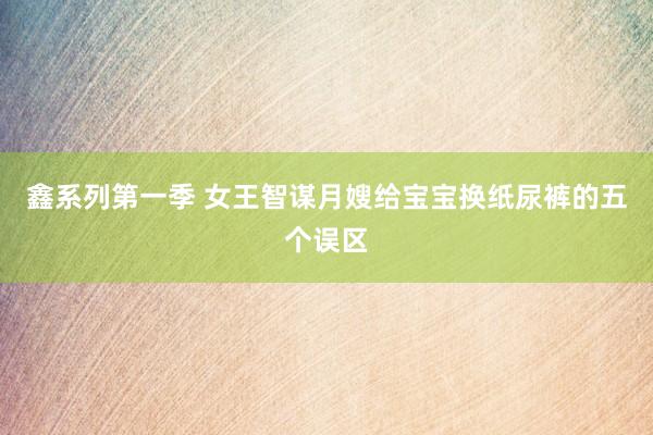 鑫系列第一季 女王智谋月嫂给宝宝换纸尿裤的五个误区
