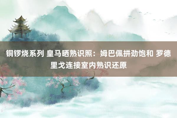 铜锣烧系列 皇马晒熟识照：姆巴佩拼劲饱和 罗德里戈连接室内熟识还原