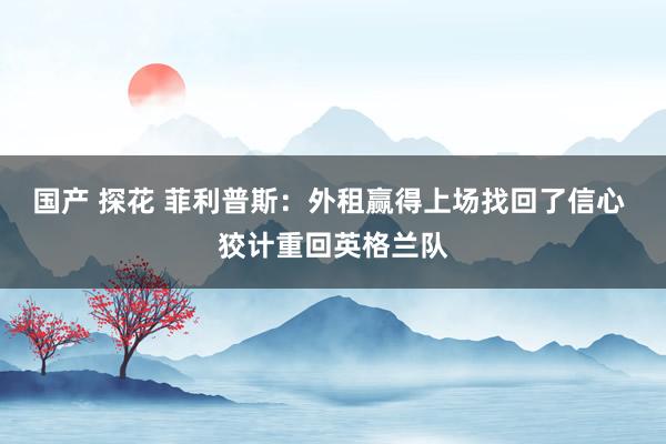国产 探花 菲利普斯：外租赢得上场找回了信心 狡计重回英格兰队