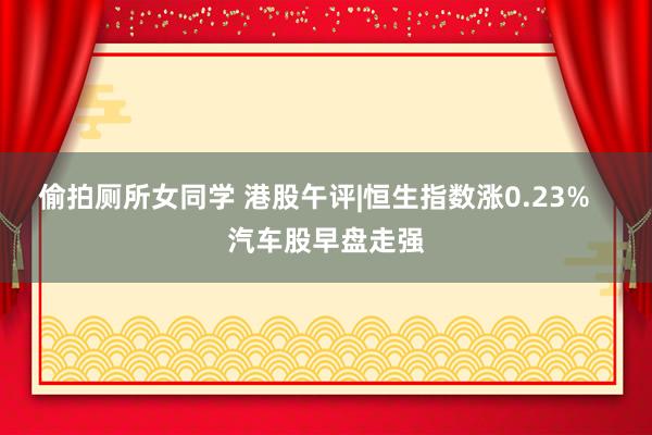 偷拍厕所女同学 港股午评|恒生指数涨0.23%   汽车股早盘走强
