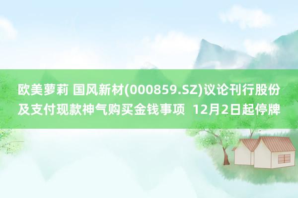 欧美萝莉 国风新材(000859.SZ)议论刊行股份及支付现款神气购买金钱事项  12月2日起停牌