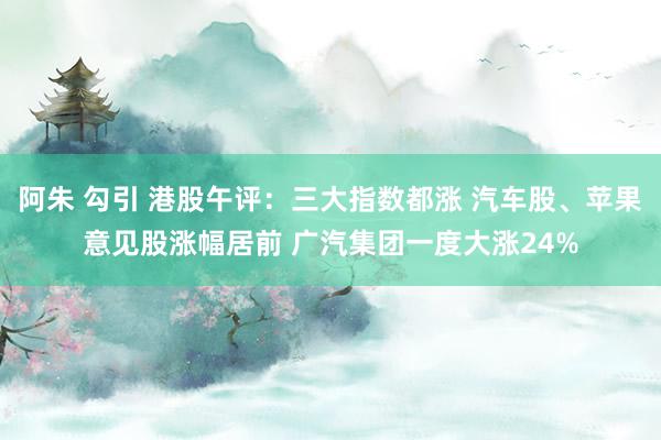 阿朱 勾引 港股午评：三大指数都涨 汽车股、苹果意见股涨幅居前 广汽集团一度大涨24%