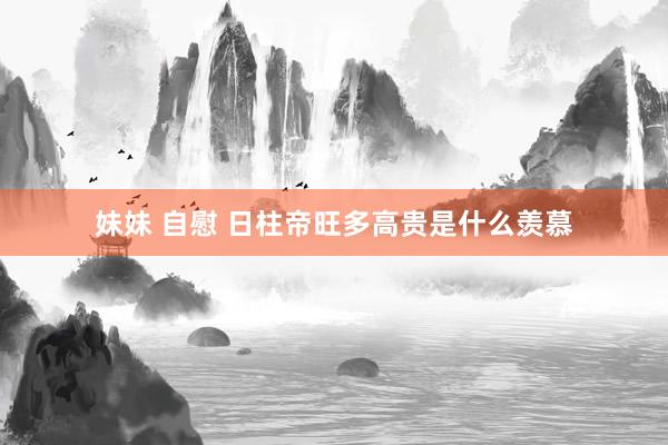 妹妹 自慰 日柱帝旺多高贵是什么羡慕
