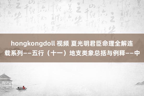 hongkongdoll 视频 夏光明君臣命理全解连载系列——五行（十一）地支类象总括与例释——中