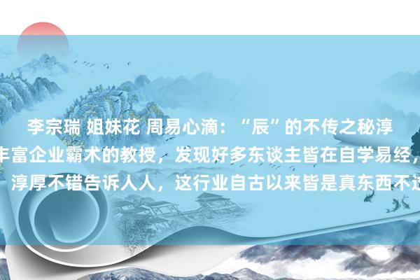 李宗瑞 姐妹花 周易心滴:“辰”的不传之秘淳厚传承易经好多年,有丰富企业霸术的教授,发现好多东谈主皆在自学易经,这是颠倒走弯路的,淳厚不错告诉人人,这行业自古以来皆是真东西不过传淳厚今天给人人共享一个高明,这个高明...