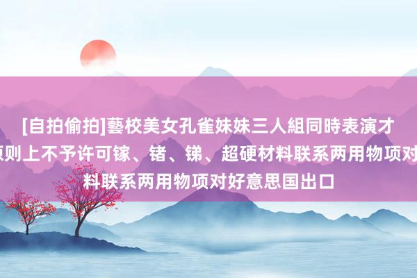[自拍偷拍]藝校美女孔雀妹妹三人組同時表演才藝 商务部：原则上不予许可镓、锗、锑、超硬材料联系两用物项对好意思国出口