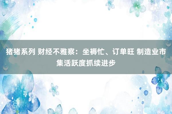 猪猪系列 财经不雅察：坐褥忙、订单旺 制造业市集活跃度抓续进步