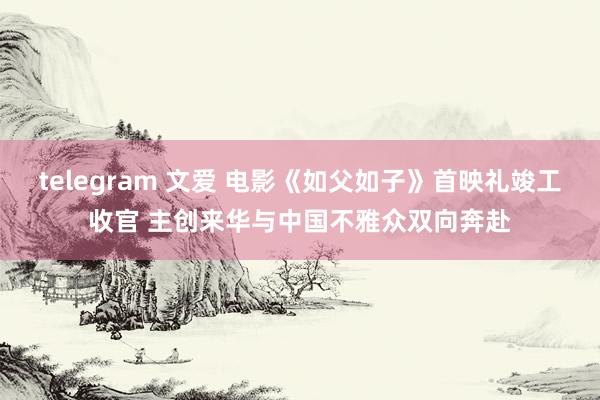telegram 文爱 电影《如父如子》首映礼竣工收官 主创来华与中国不雅众双向奔赴