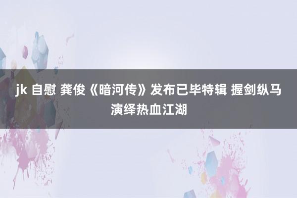 jk 自慰 龚俊《暗河传》发布已毕特辑 握剑纵马演绎热血江湖