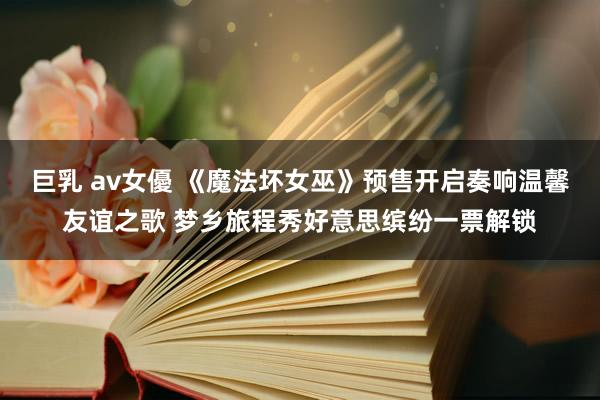 巨乳 av女優 《魔法坏女巫》预售开启奏响温馨友谊之歌 梦乡旅程秀好意思缤纷一票解锁